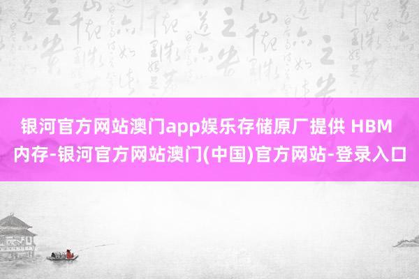 银河官方网站澳门app娱乐存储原厂提供 HBM 内存-银河官方网站澳门(中国)官方网站-登录入口