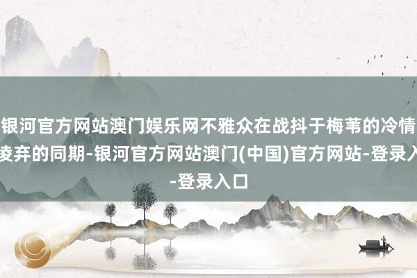 银河官方网站澳门娱乐网不雅众在战抖于梅苇的冷情冷凌弃的同期-银河官方网站澳门(中国)官方网站-登录入口