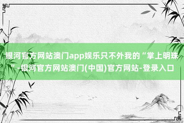 银河官方网站澳门app娱乐只不外我的“掌上明珠”-银河官方网站澳门(中国)官方网站-登录入口