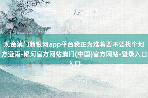 现金澳门新银河app平台我正为难着要不要找个地方避雨-银河官方网站澳门(中国)官方网站-登录入口