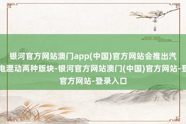 银河官方网站澳门app(中国)官方网站会推出汽油与插电混动两种版块-银河官方网站澳门(中国)官方网站-登录入口