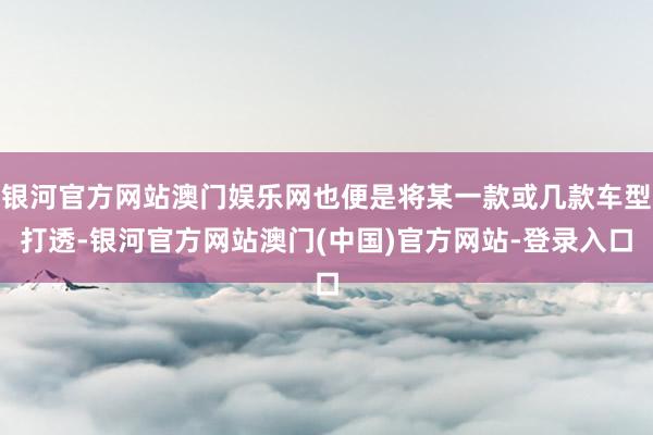银河官方网站澳门娱乐网也便是将某一款或几款车型打透-银河官方网站澳门(中国)官方网站-登录入口