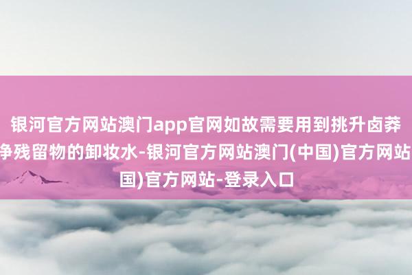 银河官方网站澳门app官网如故需要用到挑升卤莽透彻卸干净残留物的卸妆水-银河官方网站澳门(中国)官方网站-登录入口