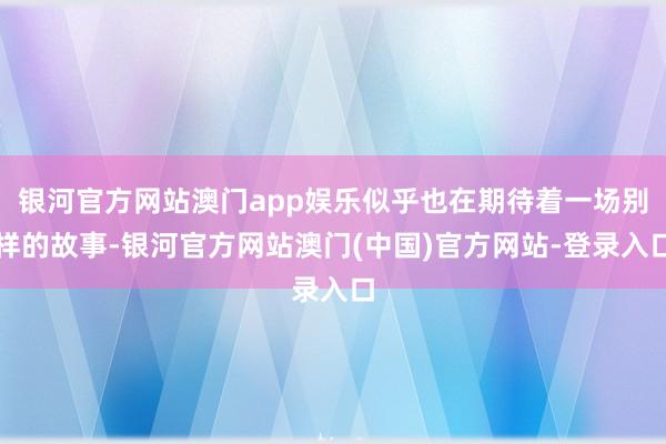 银河官方网站澳门app娱乐似乎也在期待着一场别样的故事-银河官方网站澳门(中国)官方网站-登录入口