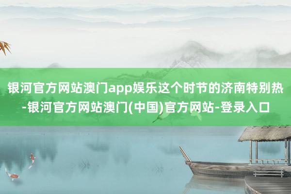 银河官方网站澳门app娱乐这个时节的济南特别热-银河官方网站澳门(中国)官方网站-登录入口