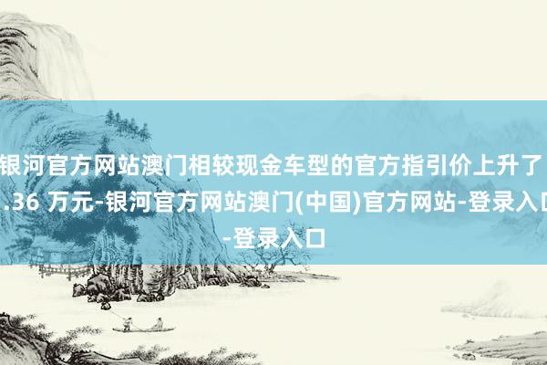 银河官方网站澳门相较现金车型的官方指引价上升了 1.36 万元-银河官方网站澳门(中国)官方网站-登录入口