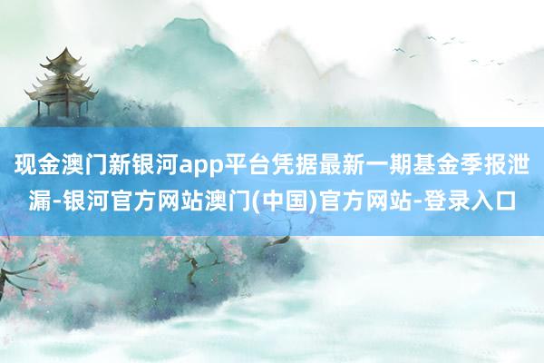 现金澳门新银河app平台凭据最新一期基金季报泄漏-银河官方网站澳门(中国)官方网站-登录入口