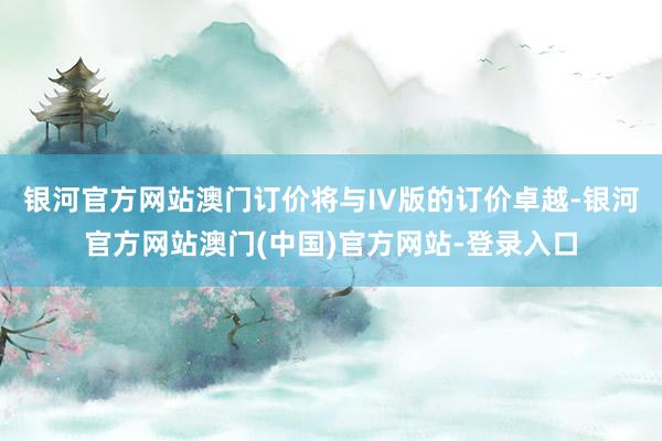 银河官方网站澳门订价将与IV版的订价卓越-银河官方网站澳门(中国)官方网站-登录入口