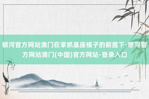 银河官方网站澳门在掌抓基座模子的前提下-银河官方网站澳门(中国)官方网站-登录入口