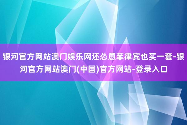 银河官方网站澳门娱乐网还怂恿菲律宾也买一套-银河官方网站澳门(中国)官方网站-登录入口