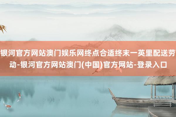 银河官方网站澳门娱乐网终点合适终末一英里配送劳动-银河官方网站澳门(中国)官方网站-登录入口