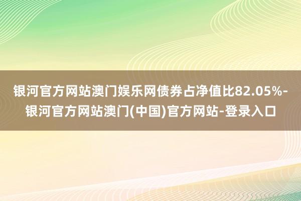 银河官方网站澳门娱乐网债券占净值比82.05%-银河官方网站澳门(中国)官方网站-登录入口