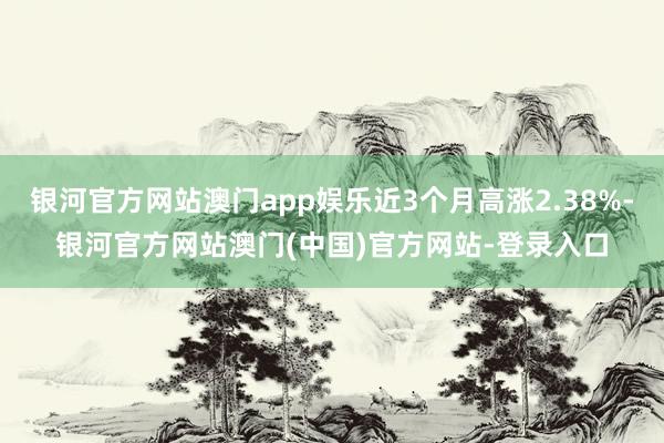 银河官方网站澳门app娱乐近3个月高涨2.38%-银河官方网站澳门(中国)官方网站-登录入口