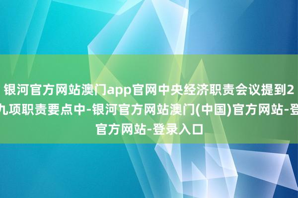 银河官方网站澳门app官网中央经济职责会议提到2025年九项职责要点中-银河官方网站澳门(中国)官方网站-登录入口