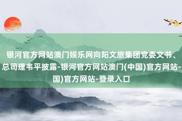 银河官方网站澳门娱乐网向阳文旅集团党委文书、董事长、总司理韦平披露-银河官方网站澳门(中国)官方网站-登录入口