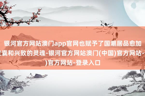 银河官方网站澳门app官网也赋予了国潮居品愈加颜面的皮囊和兴致的灵魂-银河官方网站澳门(中国)官方网站-登录入口