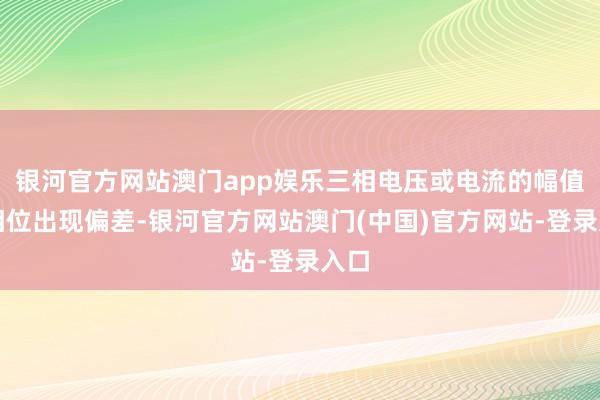 银河官方网站澳门app娱乐三相电压或电流的幅值、相位出现偏差-银河官方网站澳门(中国)官方网站-登录入口