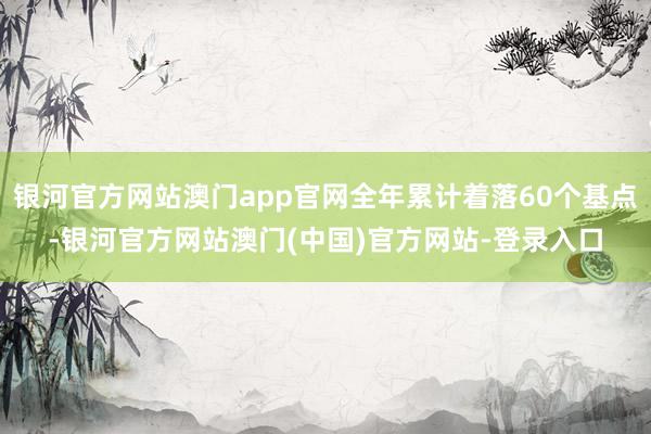 银河官方网站澳门app官网全年累计着落60个基点-银河官方网站澳门(中国)官方网站-登录入口