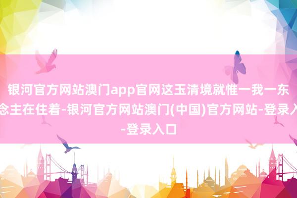 银河官方网站澳门app官网这玉清境就惟一我一东说念主在住着-银河官方网站澳门(中国)官方网站-登录入口