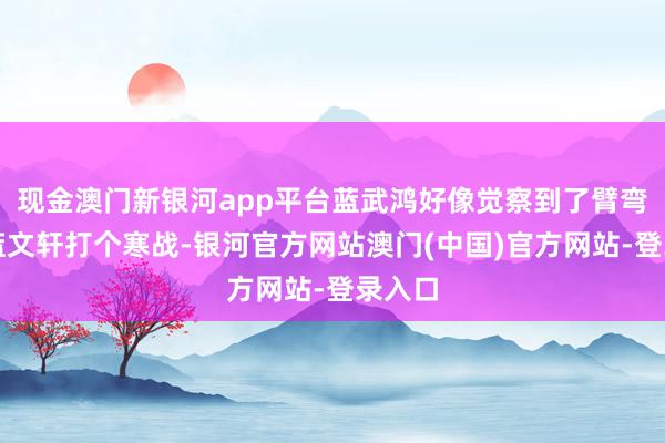 现金澳门新银河app平台蓝武鸿好像觉察到了臂弯下的蓝文轩打个寒战-银河官方网站澳门(中国)官方网站-登录入口