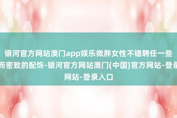 银河官方网站澳门app娱乐微胖女性不错聘任一些从简而密致的配饰-银河官方网站澳门(中国)官方网站-登录入口