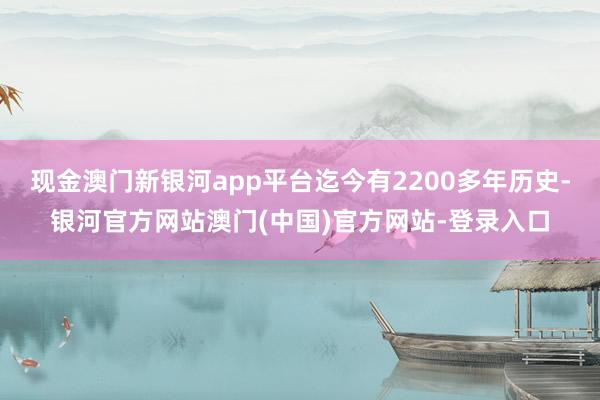 现金澳门新银河app平台迄今有2200多年历史-银河官方网站澳门(中国)官方网站-登录入口