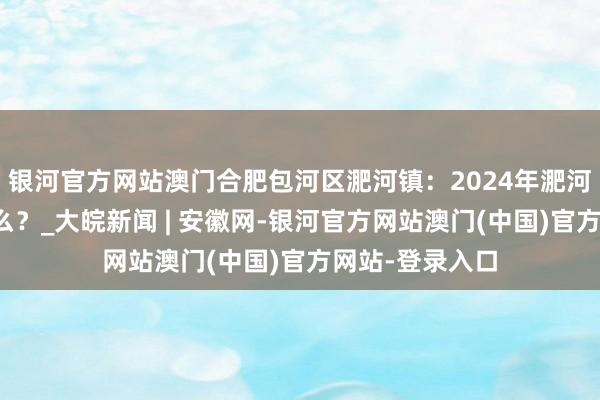 银河官方网站澳门合肥包河区淝河镇：2024年淝河的关节词是什么？_大皖新闻 | 安徽网-银河官方网站澳门(中国)官方网站-登录入口