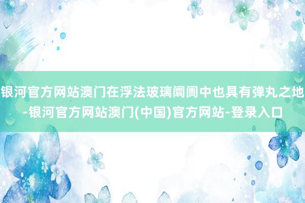 银河官方网站澳门在浮法玻璃阛阓中也具有弹丸之地-银河官方网站澳门(中国)官方网站-登录入口
