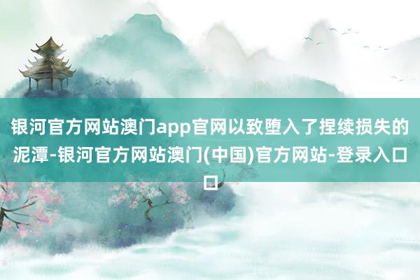银河官方网站澳门app官网以致堕入了捏续损失的泥潭-银河官方网站澳门(中国)官方网站-登录入口