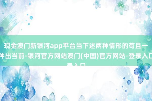 现金澳门新银河app平台当下述两种情形的苟且一种出当前-银河官方网站澳门(中国)官方网站-登录入口