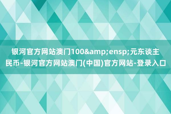银河官方网站澳门100&ensp;元东谈主民币-银河官方网站澳门(中国)官方网站-登录入口