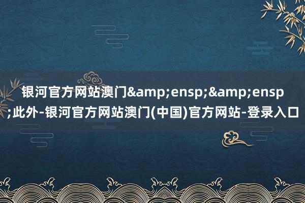 银河官方网站澳门&ensp;&ensp;此外-银河官方网站澳门(中国)官方网站-登录入口