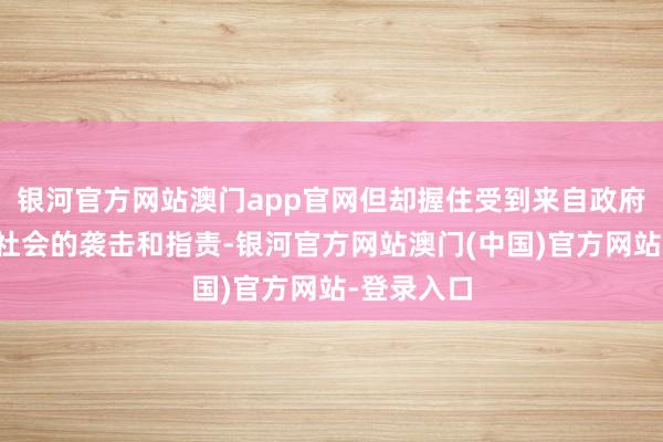 银河官方网站澳门app官网但却握住受到来自政府、媒体和社会的袭击和指责-银河官方网站澳门(中国)官方网站-登录入口