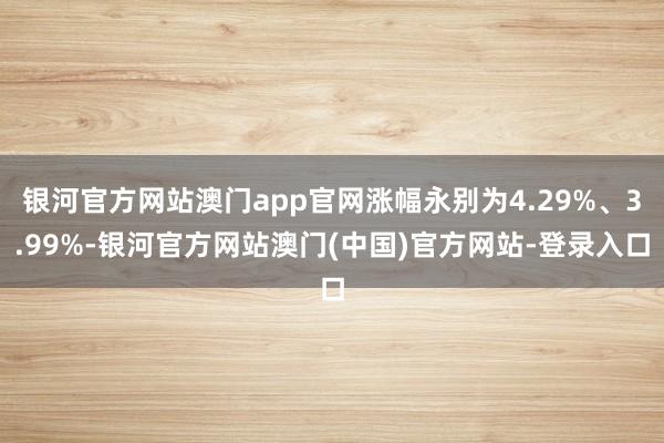 银河官方网站澳门app官网涨幅永别为4.29%、3.99%-银河官方网站澳门(中国)官方网站-登录入口