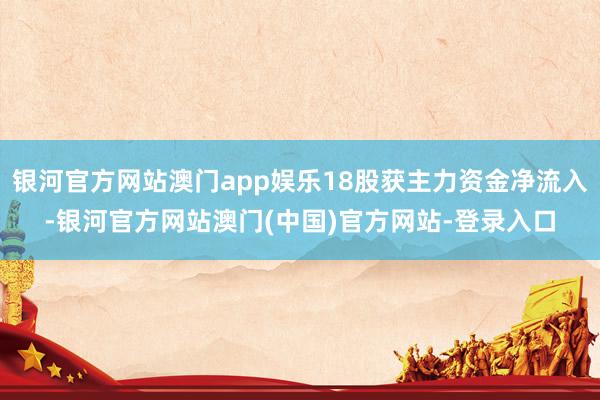 银河官方网站澳门app娱乐18股获主力资金净流入-银河官方网站澳门(中国)官方网站-登录入口