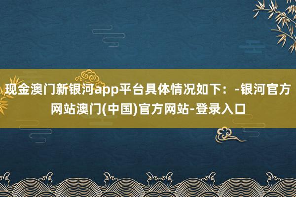 现金澳门新银河app平台具体情况如下：-银河官方网站澳门(中国)官方网站-登录入口
