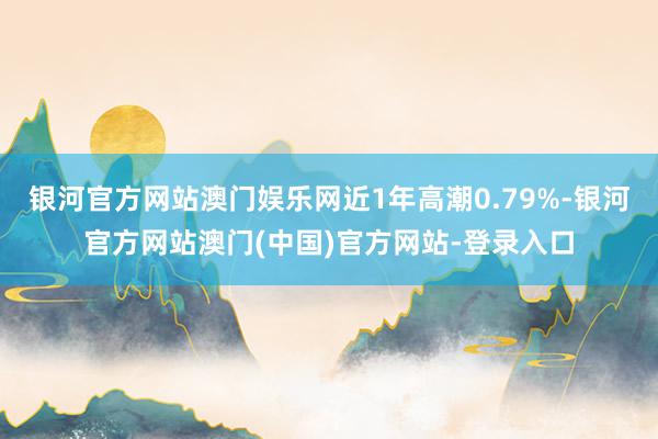 银河官方网站澳门娱乐网近1年高潮0.79%-银河官方网站澳门(中国)官方网站-登录入口