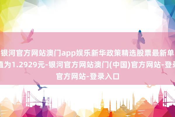 银河官方网站澳门app娱乐新华政策精选股票最新单元净值为1.2929元-银河官方网站澳门(中国)官方网站-登录入口
