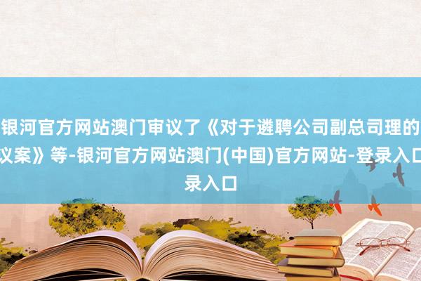 银河官方网站澳门审议了《对于遴聘公司副总司理的议案》等-银河官方网站澳门(中国)官方网站-登录入口