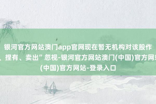 银河官方网站澳门app官网现在暂无机构对该股作念出“买入、捏有、卖出”忽视-银河官方网站澳门(中国)官方网站-登录入口