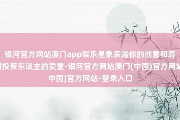 银河官方网站澳门app娱乐星象表露你的创意和筹画皆将得到投资东谈主的爱重-银河官方网站澳门(中国)官方网站-登录入口