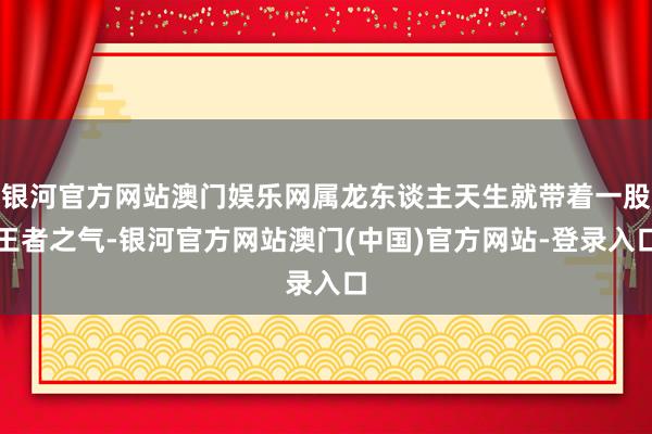 银河官方网站澳门娱乐网属龙东谈主天生就带着一股王者之气-银河官方网站澳门(中国)官方网站-登录入口