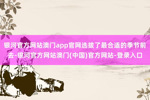 银河官方网站澳门app官网选拔了最合适的季节前去-银河官方网站澳门(中国)官方网站-登录入口