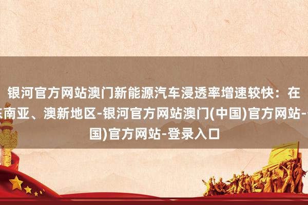 银河官方网站澳门新能源汽车浸透率增速较快：在中亚、东南亚、澳新地区-银河官方网站澳门(中国)官方网站-登录入口