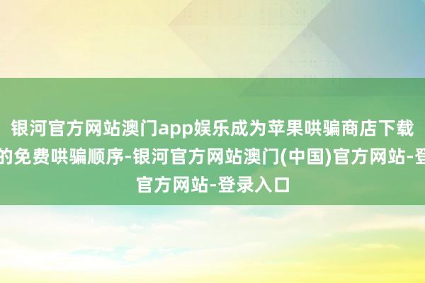 银河官方网站澳门app娱乐成为苹果哄骗商店下载量第一的免费哄骗顺序-银河官方网站澳门(中国)官方网站-登录入口