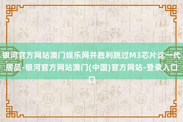 银河官方网站澳门娱乐网并胜利跳过M3芯片这一代居品-银河官方网站澳门(中国)官方网站-登录入口