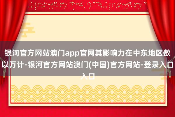 银河官方网站澳门app官网其影响力在中东地区数以万计-银河官方网站澳门(中国)官方网站-登录入口