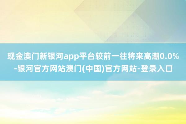 现金澳门新银河app平台较前一往将来高潮0.0%-银河官方网站澳门(中国)官方网站-登录入口