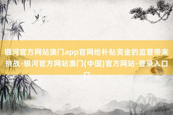 银河官方网站澳门app官网给补贴资金的监管带来挑战-银河官方网站澳门(中国)官方网站-登录入口