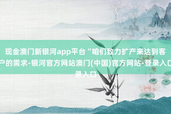 现金澳门新银河app平台“咱们致力扩产来达到客户的需求-银河官方网站澳门(中国)官方网站-登录入口